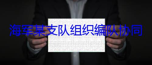 同训练组织编队协海军某支队